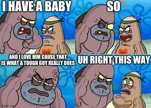 What tough people really do | I HAVE A BABY; SO; AND I LOVE HIM CAUSE THAT IS WHAT A TOUGH GUY REALLY DOES; UH RIGHT THIS WAY | image tagged in welcome to the salty spitoon | made w/ Imgflip meme maker