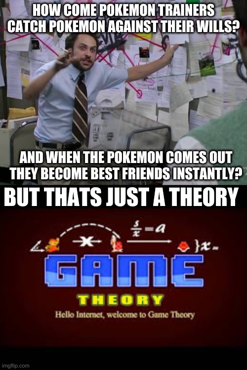 EXPLAIN POKEMON COMPANY | HOW COME POKEMON TRAINERS CATCH POKEMON AGAINST THEIR WILLS? AND WHEN THE POKEMON COMES OUT THEY BECOME BEST FRIENDS INSTANTLY? BUT THATS JUST A THEORY | image tagged in charlie conspiracy always sunny in philidelphia | made w/ Imgflip meme maker