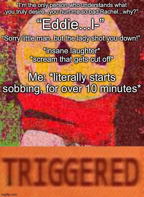 The bs I watch every day | “Eddie...I-”; “I’m the only person who understands what you truly desire...you hurt me so bad Rachel...why?”; “Sorry little man, but the lady shot you down!”; *insane laughter*
*scream that gets cut off*; Me: *literally starts sobbing, for over 10 minutes* | image tagged in triggered eddie | made w/ Imgflip meme maker