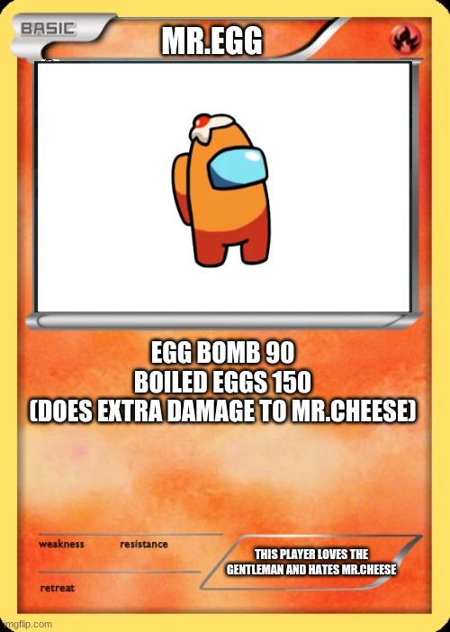 Blank Pokemon Card | MR.EGG; EGG BOMB 90

BOILED EGGS 150
(DOES EXTRA DAMAGE TO MR.CHEESE); THIS PLAYER LOVES THE GENTLEMAN AND HATES MR.CHEESE | image tagged in blank pokemon card | made w/ Imgflip meme maker