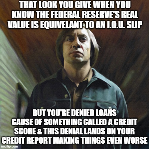 revamped | THAT LOOK YOU GIVE WHEN YOU KNOW THE FEDERAL RESERVE'S REAL VALUE IS EQUIVELANT TO AN I.O.U. SLIP; BUT YOU'RE DENIED LOANS CAUSE OF SOMETHING CALLED A CREDIT SCORE & THIS DENIAL LANDS ON YOUR CREDIT REPORT MAKING THINGS EVEN WORSE | image tagged in no country for old men,memes,federal reserve,funny,politics | made w/ Imgflip meme maker