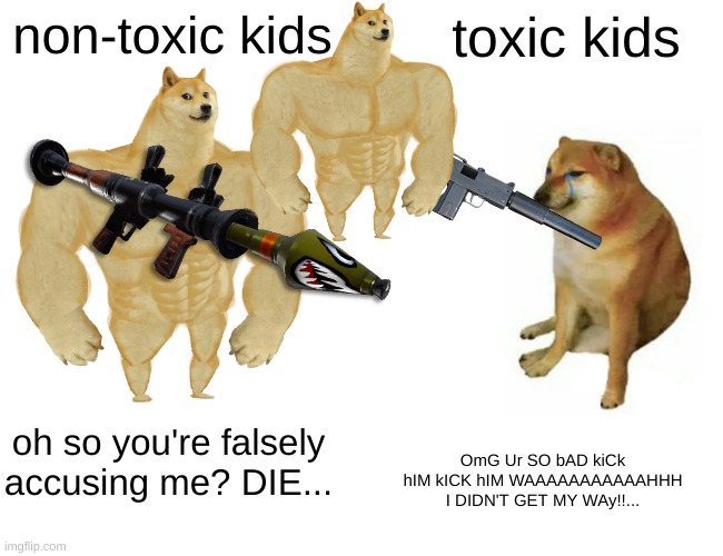 Buff Doge vs. Cheems | non-toxic kids; toxic kids; oh so you're falsely accusing me? DIE... OmG Ur SO bAD kiCk hIM kICK hIM WAAAAAAAAAAAHHH I DIDN'T GET MY WAy!!... | image tagged in memes,buff doge vs cheems | made w/ Imgflip meme maker