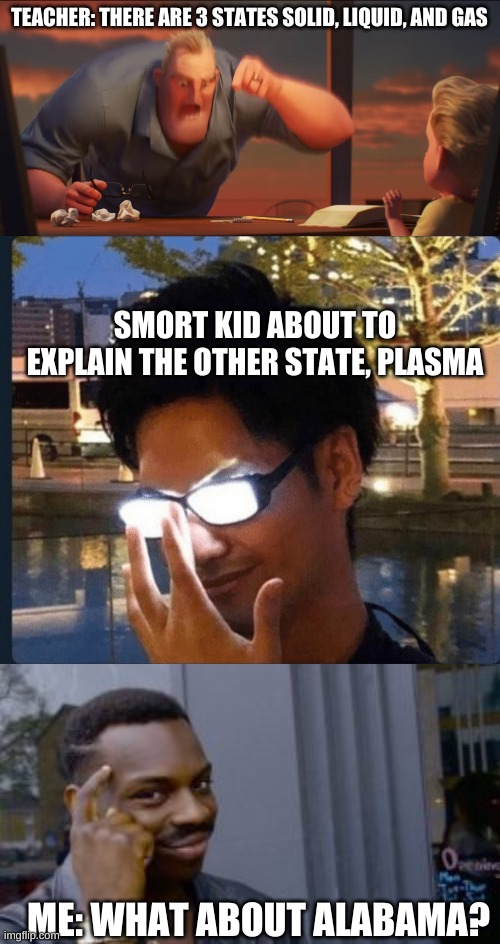 ooh yeah | TEACHER: THERE ARE 3 STATES SOLID, LIQUID, AND GAS; SMORT KID ABOUT TO EXPLAIN THE OTHER STATE, PLASMA; ME: WHAT ABOUT ALABAMA? | image tagged in math is math | made w/ Imgflip meme maker