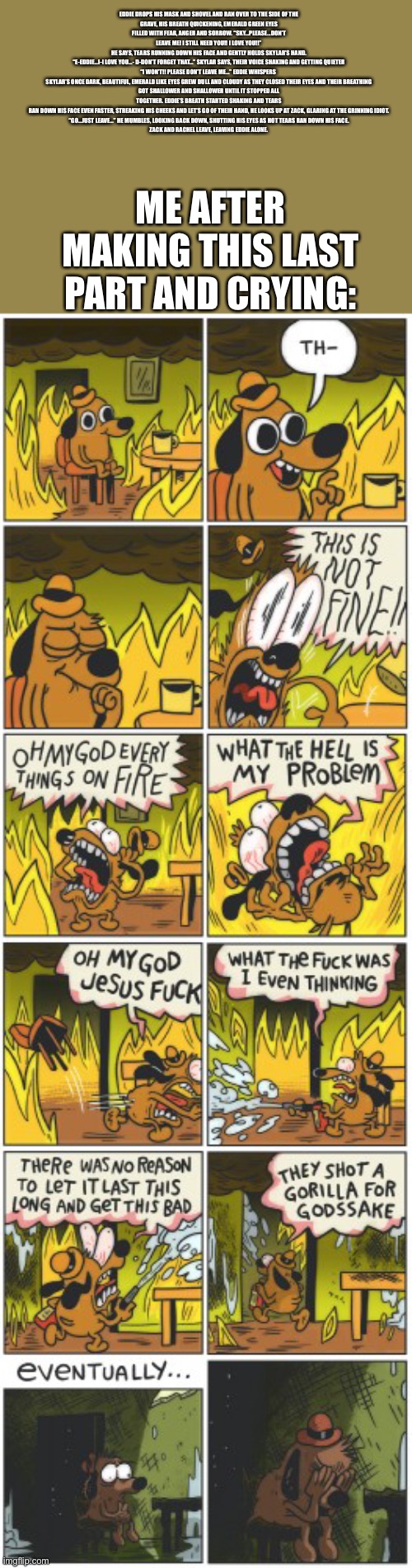 This is not fine | EDDIE DROPS HIS MASK AND SHOVEL AND RAN OVER TO THE SIDE OF THE GRAVE, HIS BREATH QUICKENING, EMERALD GREEN EYES FILLED WITH FEAR, ANGER AND SORROW. “SKY...PLEASE...DON’T LEAVE ME! I STILL NEED YOU!! I LOVE YOU!!” HE SAYS, TEARS RUNNING DOWN HIS FACE AND GENTLY HOLDS SKYLAR’S HAND.

“E-EDDIE...I-I LOVE YOU…- D-DON’T FORGET THAT…” SKYLAR SAYS, THEIR VOICE SHAKING AND GETTING QUIETER

“I WON’T!! PLEASE DON’T LEAVE ME…” EDDIE WHISPERS 

SKYLAR’S ONCE DARK, BEAUTIFUL, EMERALD LIKE EYES GREW DULL AND CLOUDY AS THEY CLOSED THEIR EYES AND THEIR BREATHING GOT SHALLOWER AND SHALLOWER UNTIL IT STOPPED ALL TOGETHER. EDDIE’S BREATH STARTED SHAKING AND TEARS RAN DOWN HIS FACE EVEN FASTER, STREAKING HIS CHEEKS AND LET’S GO OF THEIR HAND, HE LOOKS UP AT ZACK, GLARING AT THE GRINNING IDIOT.

“GO...JUST LEAVE…” HE MUMBLES, LOOKING BACK DOWN, SHUTTING HIS EYES AS HOT TEARS RAN DOWN HIS FACE.

ZACK AND RACHEL LEAVE, LEAVING EDDIE ALONE. ME AFTER MAKING THIS LAST PART AND CRYING: | image tagged in this is not fine | made w/ Imgflip meme maker