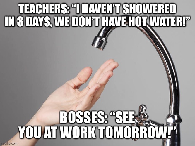 No water for teachers, boss still wants you to go to work | TEACHERS: “I HAVEN’T SHOWERED IN 3 DAYS, WE DON’T HAVE HOT WATER!”; BOSSES: “SEE YOU AT WORK TOMORROW!” | image tagged in teacher meme | made w/ Imgflip meme maker