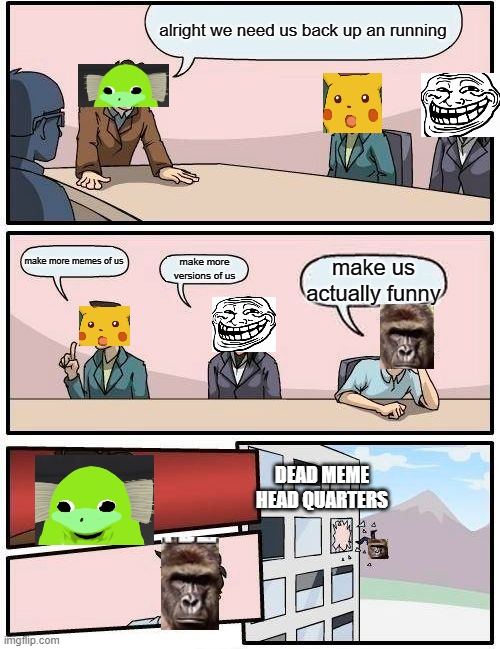 Boardroom Meeting Suggestion | alright we need us back up an running; make more memes of us; make more versions of us; make us actually funny; DEAD MEME HEAD QUARTERS | image tagged in memes,boardroom meeting suggestion | made w/ Imgflip meme maker