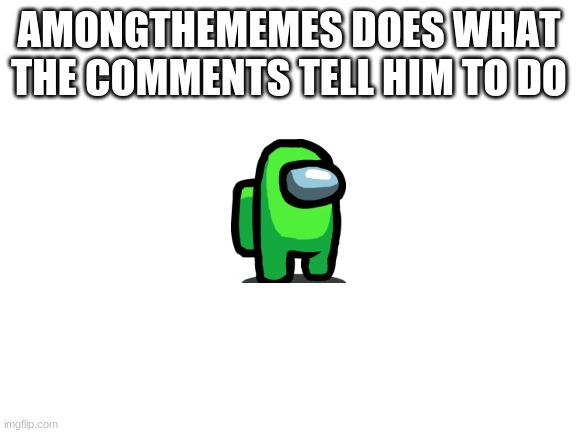 starting a new series where you can dare me | AMONGTHEMEMES DOES WHAT THE COMMENTS TELL HIM TO DO | image tagged in blank white template | made w/ Imgflip meme maker