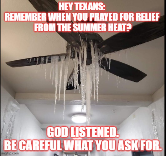God listened | HEY TEXANS: 
REMEMBER WHEN YOU PRAYED FOR RELIEF 
FROM THE SUMMER HEAT? GOD LISTENED.
BE CAREFUL WHAT YOU ASK FOR. | image tagged in texas freeze,texas weather,oh god why | made w/ Imgflip meme maker
