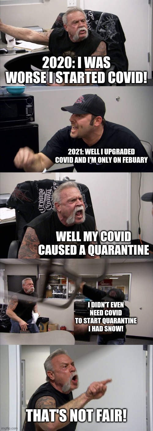 xDDDDDDDDD LmAo I can't belive I thought of this. | 2020: I WAS WORSE I STARTED COVID! 2021: WELL I UPGRADED COVID AND I'M ONLY ON FEBUARY; WELL MY COVID CAUSED A QUARANTINE; I DIDN'T EVEN NEED COVID TO START QUARANTINE I HAD SNOW! THAT'S NOT FAIR! | image tagged in memes,american chopper argument | made w/ Imgflip meme maker