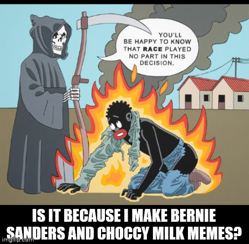 IS IT BECAUSE I MAKE BERNIE SANDERS AND CHOCCY MILK MEMES? | image tagged in no discrimination | made w/ Imgflip meme maker