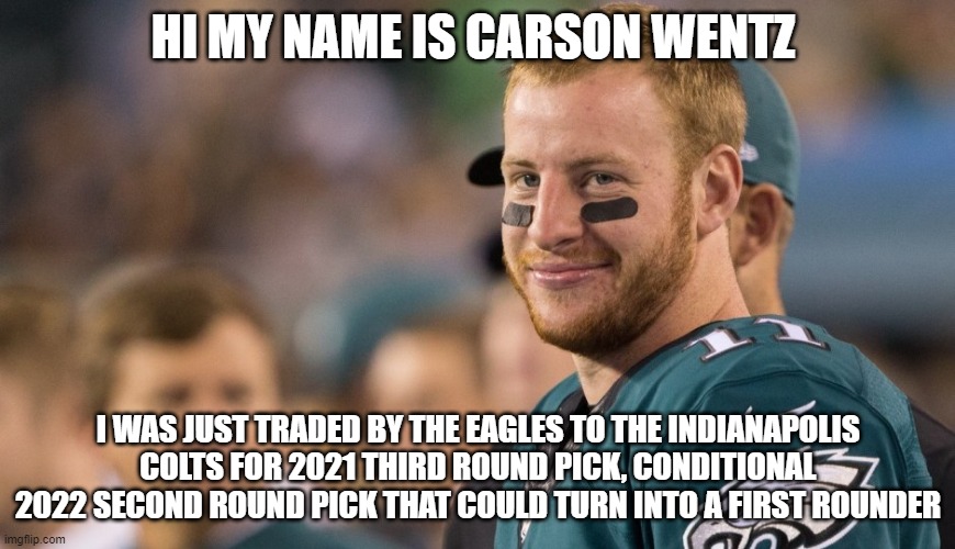 Carson Wentz Traded | HI MY NAME IS CARSON WENTZ; I WAS JUST TRADED BY THE EAGLES TO THE INDIANAPOLIS COLTS FOR 2021 THIRD ROUND PICK, CONDITIONAL 2022 SECOND ROUND PICK THAT COULD TURN INTO A FIRST ROUNDER | image tagged in carson wentz,philadelphia eagles | made w/ Imgflip meme maker