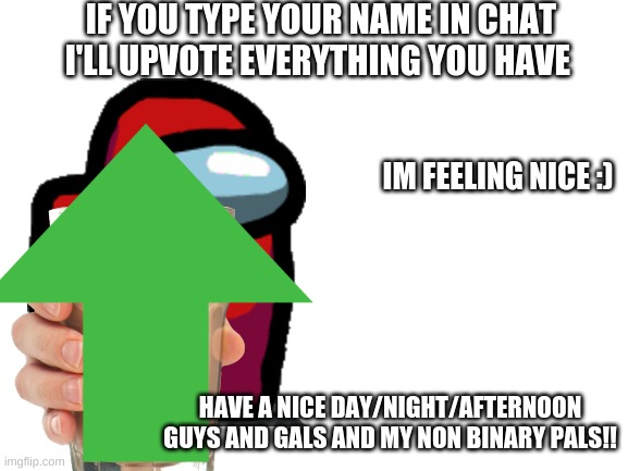 you can type you fav color to if you want :D | IF YOU TYPE YOUR NAME IN CHAT I'LL UPVOTE EVERYTHING YOU HAVE; IM FEELING NICE :); HAVE A NICE DAY/NIGHT/AFTERNOON GUYS AND GALS AND MY NON BINARY PALS!! | image tagged in feeling,good,today,how bout you | made w/ Imgflip meme maker
