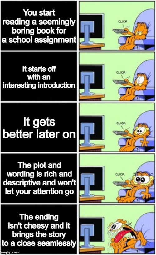 What stories have been like this for you? | You start reading a seemingly boring book for a school assignment; It starts off with an interesting introduction; It gets better later on; The plot and wording is rich and descriptive and won't let your attention go; The ending isn't cheesy and it brings the story to a close seamlessly | image tagged in garfield tv,books,stories,memes | made w/ Imgflip meme maker