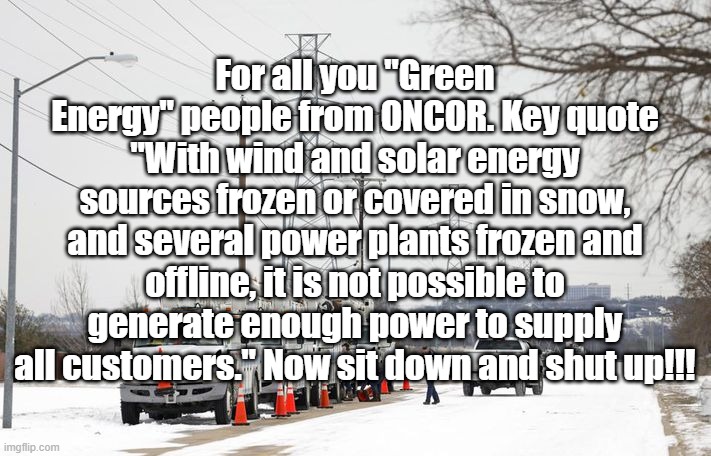 Ice Storm 2021 | For all you "Green Energy" people from ONCOR. Key quote "With wind and solar energy sources frozen or covered in snow, and several power plants frozen and offline, it is not possible to generate enough power to supply all customers." Now sit down and shut up!!! | image tagged in texas ice storm | made w/ Imgflip meme maker