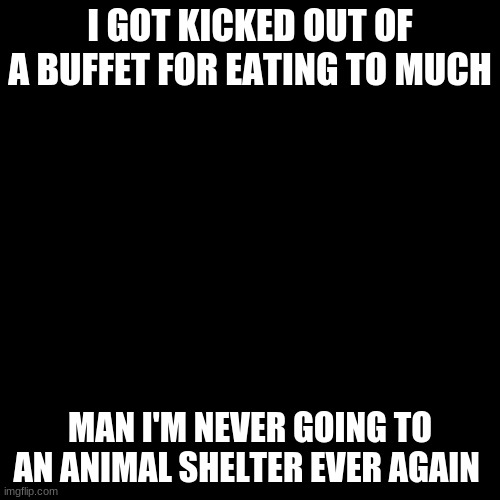 Blank Transparent Square Meme | I GOT KICKED OUT OF A BUFFET FOR EATING TO MUCH; MAN I'M NEVER GOING TO AN ANIMAL SHELTER EVER AGAIN | image tagged in memes,blank transparent square | made w/ Imgflip meme maker