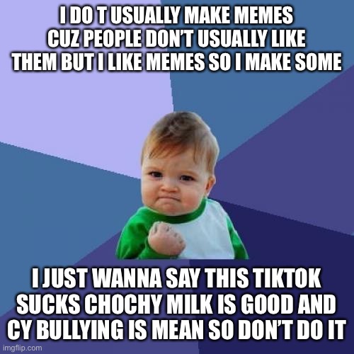 Success Kid | I DO T USUALLY MAKE MEMES CUZ PEOPLE DON’T USUALLY LIKE THEM BUT I LIKE MEMES SO I MAKE SOME; I JUST WANNA SAY THIS TIKTOK SUCKS CHOCHY MILK IS GOOD AND CY BULLYING IS MEAN SO DON’T DO IT | image tagged in memes,success kid | made w/ Imgflip meme maker