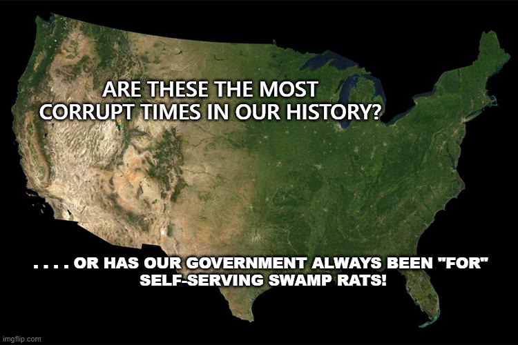For the PEOPLE?since WHEN? | ARE THESE THE MOST CORRUPT TIMES IN OUR HISTORY? . . . . OR HAS OUR GOVERNMENT ALWAYS BEEN "FOR" 
SELF-SERVING SWAMP RATS! | image tagged in politics,political meme,congress,politicians suck,politicians | made w/ Imgflip meme maker