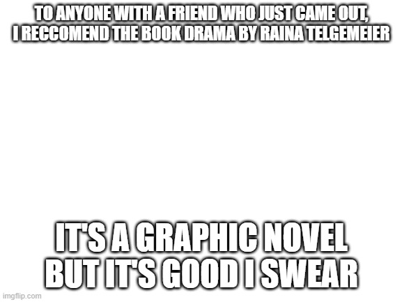 Blank White Template | TO ANYONE WITH A FRIEND WHO JUST CAME OUT, I RECCOMEND THE BOOK DRAMA BY RAINA TELGEMEIER; IT'S A GRAPHIC NOVEL BUT IT'S GOOD I SWEAR | image tagged in blank white template,book,lgbtq | made w/ Imgflip meme maker