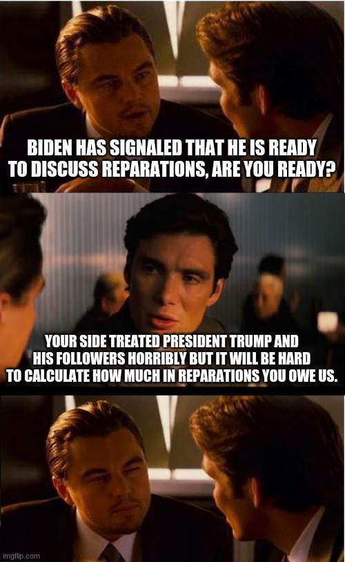 Pay up and where is my stimulus check? | BIDEN HAS SIGNALED THAT HE IS READY TO DISCUSS REPARATIONS, ARE YOU READY? YOUR SIDE TREATED PRESIDENT TRUMP AND HIS FOLLOWERS HORRIBLY BUT IT WILL BE HARD TO CALCULATE HOW MUCH IN REPARATIONS YOU OWE US. | image tagged in memes,inception,biden owes reparations,pay up,you owe trump supporters everything,where is my stimulus | made w/ Imgflip meme maker
