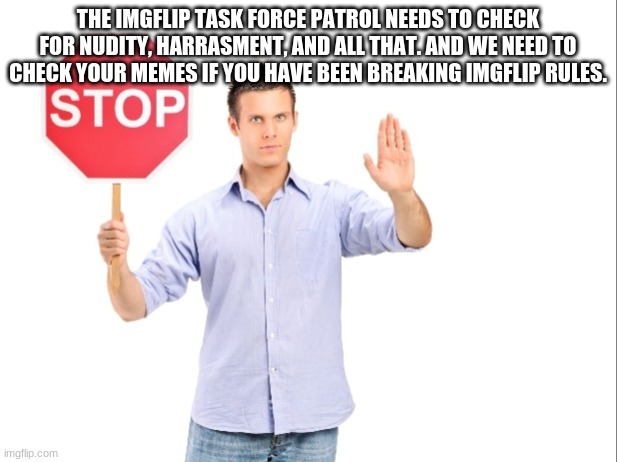 Stop | THE IMGFLIP TASK FORCE PATROL NEEDS TO CHECK FOR NUDITY, HARRASMENT, AND ALL THAT. AND WE NEED TO CHECK YOUR MEMES IF YOU HAVE BEEN BREAKING IMGFLIP RULES. | image tagged in stop | made w/ Imgflip meme maker