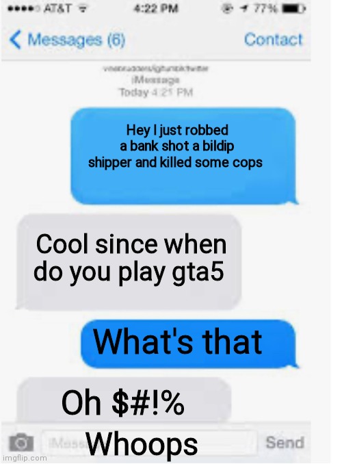 OH NO | Hey l just robbed a bank shot a bildip shipper and killed some cops; Cool since when do you play gta5; What's that; Oh $#!%; Whoops | image tagged in blank text conversation | made w/ Imgflip meme maker