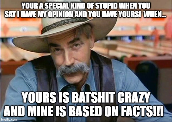 Sam Elliott special kind of stupid | YOUR A SPECIAL KIND OF STUPID WHEN YOU SAY I HAVE MY OPINION AND YOU HAVE YOURS!  WHEN... YOURS IS BATSHIT CRAZY AND MINE IS BASED ON FACTS!!! | image tagged in sam elliott special kind of stupid | made w/ Imgflip meme maker