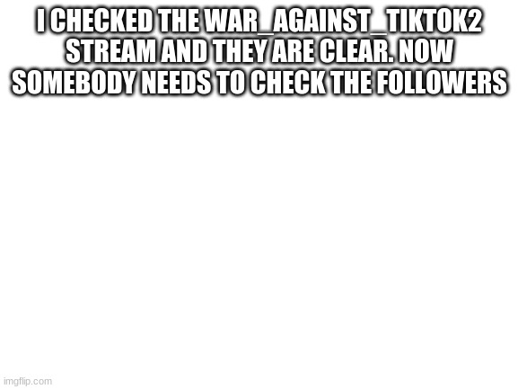 Blank White Template | I CHECKED THE WAR_AGAINST_TIKTOK2 STREAM AND THEY ARE CLEAR. NOW SOMEBODY NEEDS TO CHECK THE FOLLOWERS | image tagged in blank white template | made w/ Imgflip meme maker