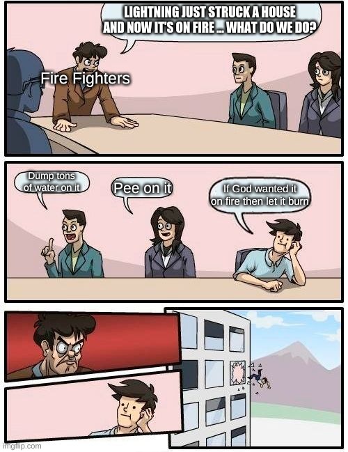 no  on the no but yes on the no | LIGHTNING JUST STRUCK A HOUSE AND NOW IT'S ON FIRE ... WHAT DO WE DO? Fire Fighters; Dump tons of water on it; Pee on it; If God wanted it on fire then let it burn | image tagged in memes,boardroom meeting suggestion | made w/ Imgflip meme maker
