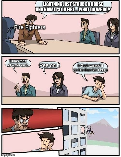 no  on the no but yes on the no | LIGHTNING JUST STRUCK A HOUSE AND NOW IT'S ON FIRE ... WHAT DO WE DO? Fire Fighters; Dump tons of water on it; Pee on it; If God wanted it on fire then let it burn | image tagged in memes,boardroom meeting suggestion | made w/ Imgflip meme maker
