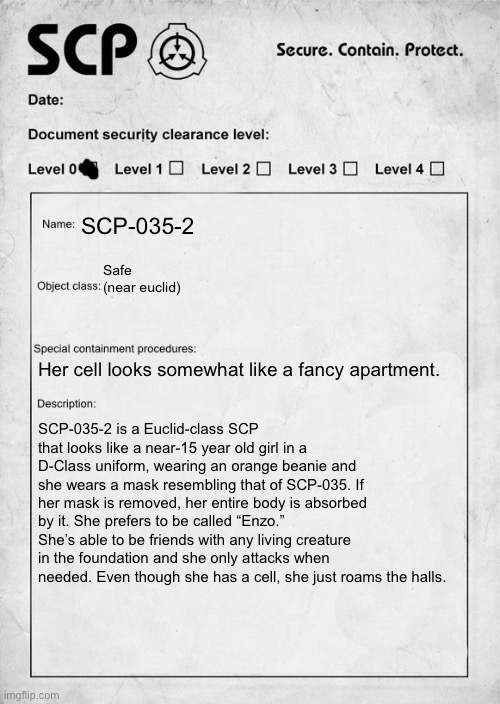 my first scp oc :D | SCP-035-2; Safe (near euclid); Her cell looks somewhat like a fancy apartment. SCP-035-2 is a Euclid-class SCP that looks like a near-15 year old girl in a D-Class uniform, wearing an orange beanie and she wears a mask resembling that of SCP-035. If her mask is removed, her entire body is absorbed by it. She prefers to be called “Enzo.” She’s able to be friends with any living creature in the foundation and she only attacks when needed. Even though she has a cell, she just roams the halls. | image tagged in scp document,scp | made w/ Imgflip meme maker