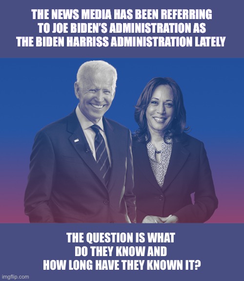 In the past the media rarely mentioned the VP’s name when citing a president’s administration | THE NEWS MEDIA HAS BEEN REFERRING
 TO JOE BIDEN’S ADMINISTRATION AS 
THE BIDEN HARRISS ADMINISTRATION LATELY; THE QUESTION IS WHAT 
DO THEY KNOW AND 
HOW LONG HAVE THEY KNOWN IT? | image tagged in biden harris | made w/ Imgflip meme maker