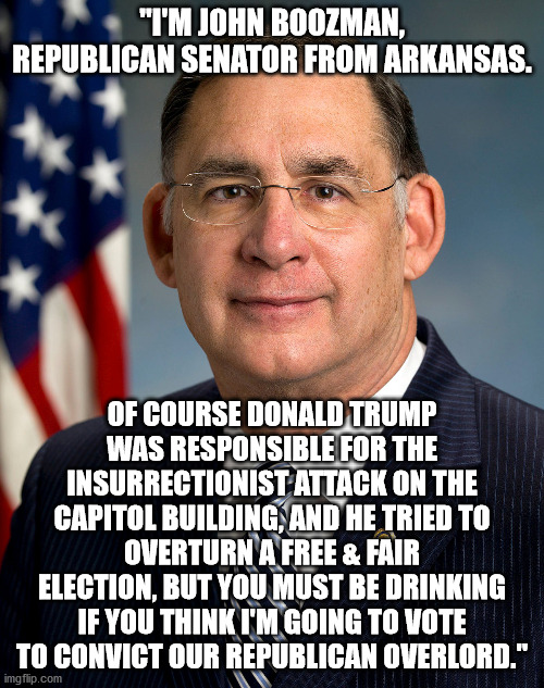 43 Days of Shame & Sedition -- Day 4 | "I'M JOHN BOOZMAN, REPUBLICAN SENATOR FROM ARKANSAS. OF COURSE DONALD TRUMP WAS RESPONSIBLE FOR THE INSURRECTIONIST ATTACK ON THE CAPITOL BUILDING, AND HE TRIED TO OVERTURN A FREE & FAIR ELECTION, BUT YOU MUST BE DRINKING IF YOU THINK I'M GOING TO VOTE TO CONVICT OUR REPUBLICAN OVERLORD." | image tagged in shameless republicans | made w/ Imgflip meme maker