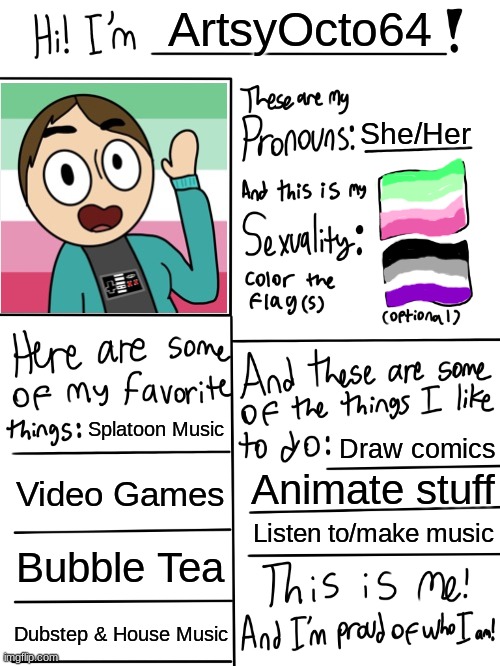Octo's Updated Profile | ArtsyOcto64; She/Her; Splatoon Music; Draw comics; Video Games; Animate stuff; Listen to/make music; Bubble Tea; Dubstep & House Music | image tagged in lgbtq stream account profile | made w/ Imgflip meme maker