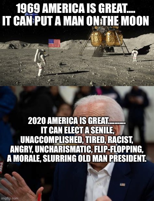 America accomplishes the impossible once again | 1969 AMERICA IS GREAT.... IT CAN PUT A MAN ON THE MOON; 2020 AMERICA IS GREAT...........  IT CAN ELECT A SENILE, UNACCOMPLISHED, TIRED, RACIST, ANGRY, UNCHARISMATIC, FLIP-FLOPPING, A MORALE, SLURRING OLD MAN PRESIDENT. | image tagged in smilin biden,voter fraud,biden,mission accomplished | made w/ Imgflip meme maker