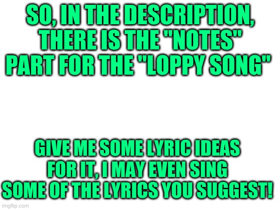 Read the description | SO, IN THE DESCRIPTION, THERE IS THE "NOTES" PART FOR THE "LOPPY SONG"; GIVE ME SOME LYRIC IDEAS FOR IT, I MAY EVEN SING SOME OF THE LYRICS YOU SUGGEST! | image tagged in blank white template | made w/ Imgflip meme maker