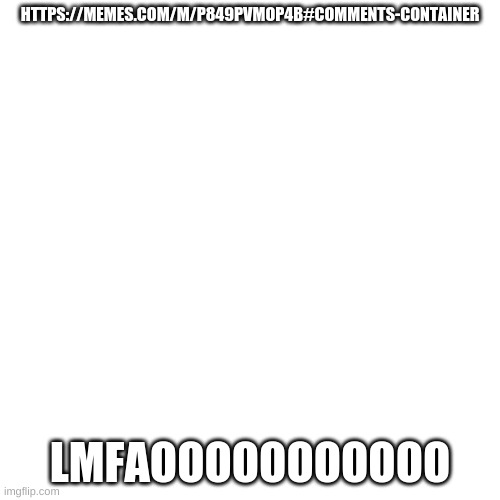 https://memes.com/m/P849pvMop4b#comments-container | HTTPS://MEMES.COM/M/P849PVMOP4B#COMMENTS-CONTAINER; LMFAOOOOOOOOOOO | image tagged in memes,blank transparent square | made w/ Imgflip meme maker
