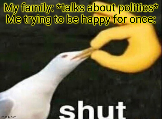 SHUT | My family: *talks about politics*
Me trying to be happy for once: | image tagged in shut | made w/ Imgflip meme maker