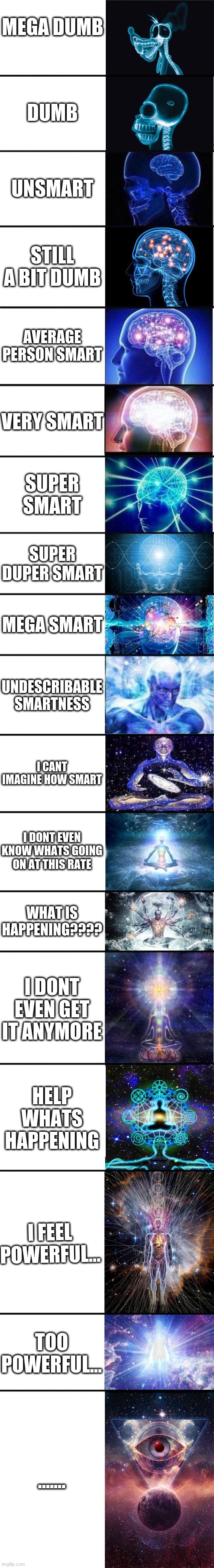 expanding brain: 9001 | MEGA DUMB; DUMB; UNSMART; STILL A BIT DUMB; AVERAGE PERSON SMART; VERY SMART; SUPER SMART; SUPER DUPER SMART; MEGA SMART; UNDESCRIBABLE SMARTNESS; I CANT IMAGINE HOW SMART; I DONT EVEN KNOW WHATS GOING ON AT THIS RATE; WHAT IS HAPPENING???? I DONT EVEN GET IT ANYMORE; HELP WHATS HAPPENING; I FEEL POWERFUL... TOO POWERFUL... ....... | image tagged in expanding brain 9001 | made w/ Imgflip meme maker