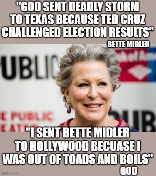 yep | "GOD SENT DEADLY STORM TO TEXAS BECAUSE TED CRUZ CHALLENGED ELECTION RESULTS"; BETTE MIDLER; "I SENT BETTE MIDLER TO HOLLYWOOD BECUASE I WAS OUT OF TOADS AND BOILS"; GOD | image tagged in democrats,gimmiedats,fascism | made w/ Imgflip meme maker