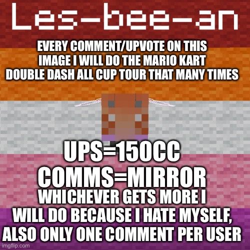 please do neither for my sanity | EVERY COMMENT/UPVOTE ON THIS IMAGE I WILL DO THE MARIO KART DOUBLE DASH ALL CUP TOUR THAT MANY TIMES; UPS=150CC
COMMS=MIRROR; WHICHEVER GETS MORE I WILL DO BECAUSE I HATE MYSELF, ALSO ONLY ONE COMMENT PER USER | made w/ Imgflip meme maker