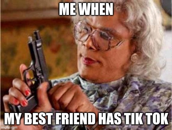 Madea | ME WHEN; MY BEST FRIEND HAS TIK TOK | image tagged in madea | made w/ Imgflip meme maker