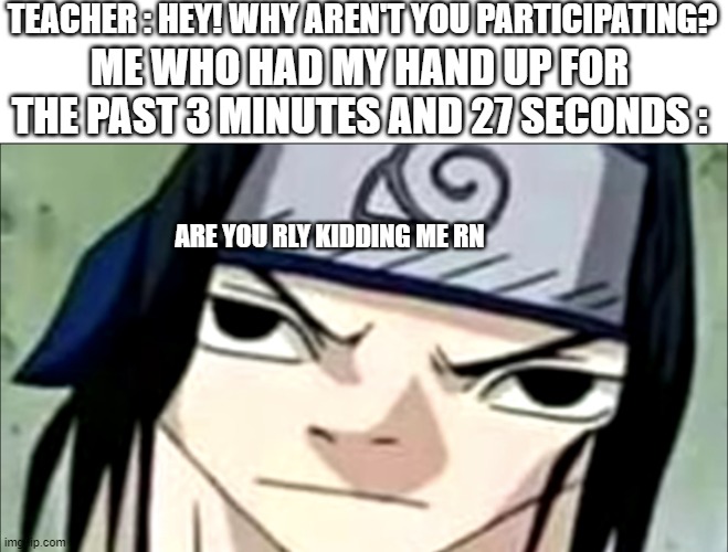 Sasuke annoyed | TEACHER : HEY! WHY AREN'T YOU PARTICIPATING? ME WHO HAD MY HAND UP FOR THE PAST 3 MINUTES AND 27 SECONDS :; ARE YOU RLY KIDDING ME RN | image tagged in sasuke annoyed | made w/ Imgflip meme maker