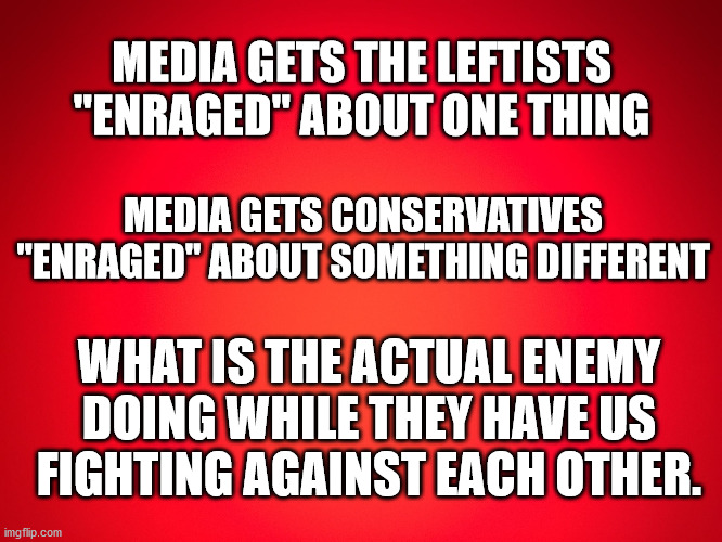 Red Background | MEDIA GETS THE LEFTISTS "ENRAGED" ABOUT ONE THING; MEDIA GETS CONSERVATIVES "ENRAGED" ABOUT SOMETHING DIFFERENT; WHAT IS THE ACTUAL ENEMY DOING WHILE THEY HAVE US FIGHTING AGAINST EACH OTHER. | image tagged in red background | made w/ Imgflip meme maker