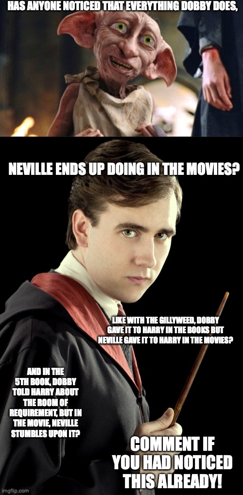 Dobby and Neville | HAS ANYONE NOTICED THAT EVERYTHING DOBBY DOES, NEVILLE ENDS UP DOING IN THE MOVIES? LIKE WITH THE GILLYWEED, DOBBY GAVE IT TO HARRY IN THE BOOKS BUT NEVILLE GAVE IT TO HARRY IN THE MOVIES? AND IN THE 5TH BOOK, DOBBY TOLD HARRY ABOUT THE ROOM OF REQUIREMENT, BUT IN THE MOVIE, NEVILLE STUMBLES UPON IT? COMMENT IF YOU HAD NOTICED THIS ALREADY! | image tagged in harry potter,dobby | made w/ Imgflip meme maker