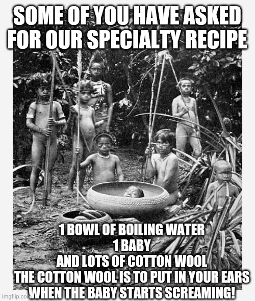 SOME OF YOU HAVE ASKED FOR OUR SPECIALTY RECIPE; 1 BOWL OF BOILING WATER
1 BABY
AND LOTS OF COTTON WOOL
THE COTTON WOOL IS TO PUT IN YOUR EARS WHEN THE BABY STARTS SCREAMING! | image tagged in what's for dinner | made w/ Imgflip meme maker