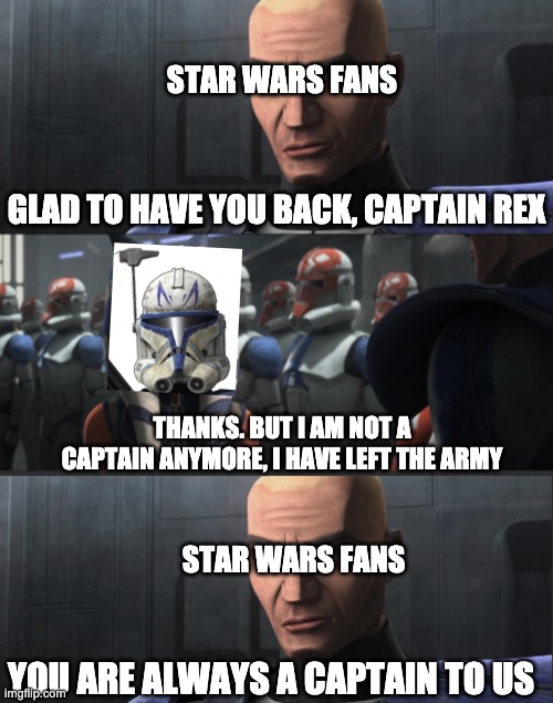 you don't have to call me commander | STAR WARS FANS; GLAD TO HAVE YOU BACK, CAPTAIN REX; THANKS. BUT I AM NOT A CAPTAIN ANYMORE, I HAVE LEFT THE ARMY; STAR WARS FANS; YOU ARE ALWAYS A CAPTAIN TO US | image tagged in you don't have to call me commander | made w/ Imgflip meme maker