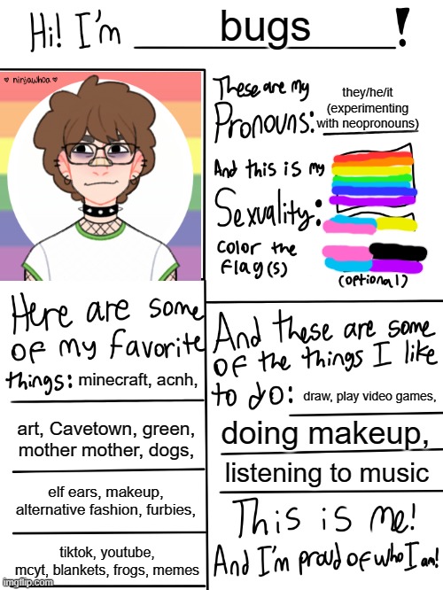 hey (-_-)                    (also the picrew oc thing actually looks kinda like me! cool!) | bugs; they/he/it (experimenting with neopronouns); minecraft, acnh, draw, play video games, art, Cavetown, green, mother mother, dogs, doing makeup, listening to music; elf ears, makeup, alternative fashion, furbies, tiktok, youtube, mcyt, blankets, frogs, memes | image tagged in lgbtq stream account profile,very gay and emo,lgbtq,gay,nonbinary | made w/ Imgflip meme maker