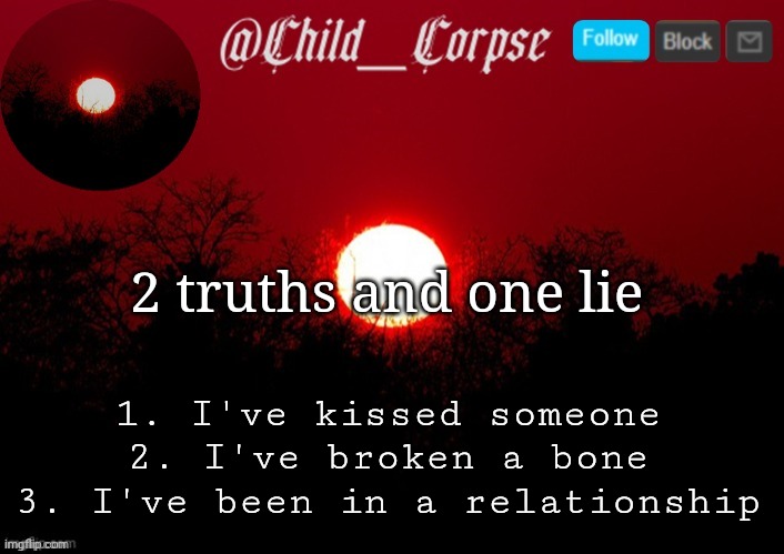 Child_Corpse announcement template | 2 truths and one lie; 1. I've kissed someone
2. I've broken a bone
3. I've been in a relationship | image tagged in child_corpse announcement template | made w/ Imgflip meme maker