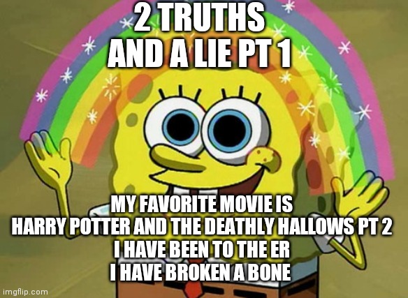 Imagination Spongebob Meme | 2 TRUTHS AND A LIE PT 1; MY FAVORITE MOVIE IS HARRY POTTER AND THE DEATHLY HALLOWS PT 2
I HAVE BEEN TO THE ER
I HAVE BROKEN A BONE | image tagged in memes,imagination spongebob | made w/ Imgflip meme maker