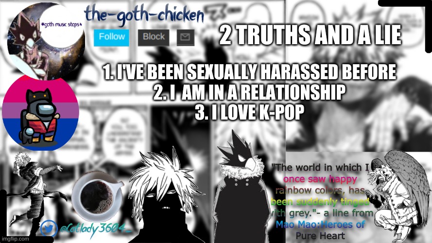 let's see if you can get it right | 2 TRUTHS AND A LIE; 1. I'VE BEEN SEXUALLY HARASSED BEFORE
2. I  AM IN A RELATIONSHIP
3. I LOVE K-POP | image tagged in the-goth-chicken's announcement template | made w/ Imgflip meme maker